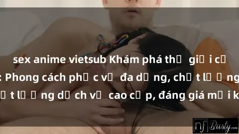 sex anime vietsub Khám phá thế giới của gái gọi Việt Nam: Phong cách phục vụ đa dạng, chất lượng dịch vụ cao cấp, đáng giá mọi khoản chi phí