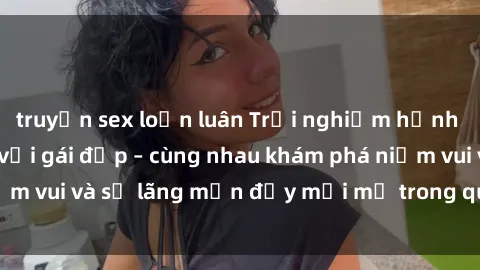 truyện sex loạn luân Trải nghiệm hạnh phúc khi làm tình với gái đẹp – cùng nhau khám phá niềm vui và sự lãng mạn đầy mới mẻ trong quan hệ của bạn.