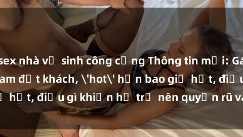 sex nhà vệ sinh công cộng Thông tin mới: Gái call girl Việt Nam đắt khách, 'hot' hơn bao giờ hết, điều gì khiến họ trở nên quyến rũ và đáng chú ý?