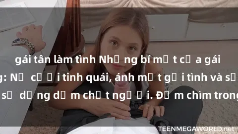 gái tân làm tình Những bí mật của gái Việt Nam dâm đãng: Nụ cười tinh quái, ánh mắt gợi tình và sự dụng dẫm chết người. Đắm chìm trong vòng xoay đam mê!
