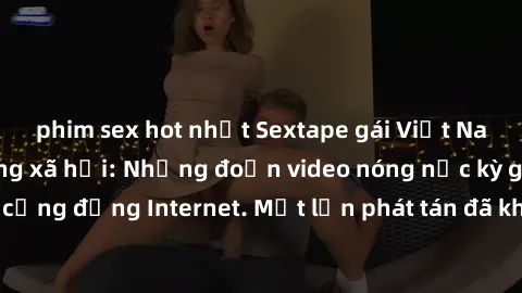 phim sex hot nhất Sextape gái Việt Nam gây sốt trên mạng xã hội: Những đoạn video nóng nực kỳ gây chấn động cộng đồng Internet. Một lần phát tán đã khiến người xem không thể rời mắt.