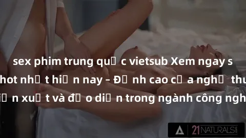 sex phim trung quốc vietsub Xem ngay sex video Việt Nam hot nhất hiện nay – Đỉnh cao của nghệ thuật diễn xuất và đạo diễn trong ngành công nghiệp phim người lớn tại đây!