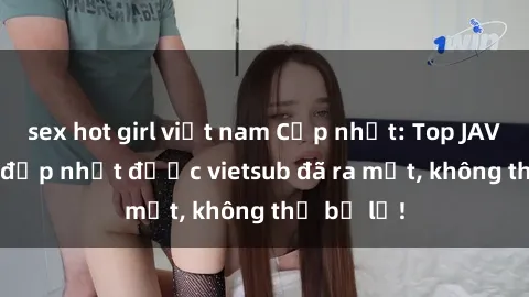 sex hot girl việt nam Cập nhật: Top JAV idol xinh đẹp nhất được vietsub đã ra mắt, không thể bỏ lỡ!
