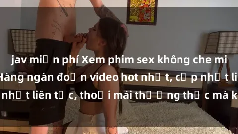 jav miễn phí Xem phim sex không che miễn phí tại đây – Hàng ngàn đoạn video hot nhất, cập nhật liên tục, thoải mái thưởng thức mà không tốn kém.