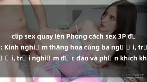 clip sex quay lén Phong cách sex 3P độc đáo tại Việt Nam: Kinh nghiệm thăng hoa cùng ba người, trải nghiệm độc đáo và phấn khích không thể bỏ lỡ!