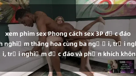 xem phim sex Phong cách sex 3P độc đáo tại Việt Nam: Kinh nghiệm thăng hoa cùng ba người, trải nghiệm độc đáo và phấn khích không thể bỏ lỡ!