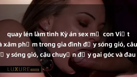quay lén làm tình Kỳ án sex mẹ con Việt Nam: Sự sở hữu và xâm phạm trong gia đình đầy sóng gió, câu chuyện đầy gai góc và đau lòng.