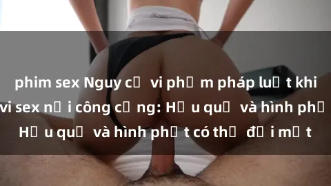 phim sex Nguy cơ vi phạm pháp luật khi thực hiện hành vi sex nơi công cộng: Hậu quả và hình phạt có thể đối mặt