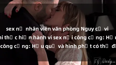 sex nữ nhân viên văn phòng Nguy cơ vi phạm pháp luật khi thực hiện hành vi sex nơi công cộng: Hậu quả và hình phạt có thể đối mặt