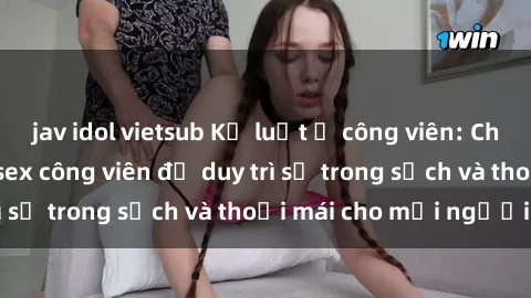 jav idol vietsub Kỷ luật ở công viên: Chấn chỉnh hành vi sex công viên để duy trì sự trong sạch và thoải mái cho mọi người.