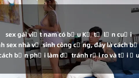 sex gái việt nam có bầu Kể từ lần cuối cùng bạn thực hành sex nhà vệ sinh công cộng, đây là cách bạn phải làm để tránh rủi ro và tối ưu trải nghiệm.