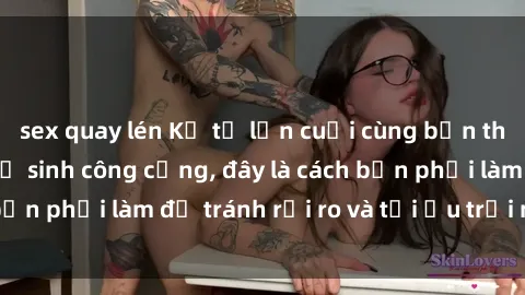 sex quay lén Kể từ lần cuối cùng bạn thực hành sex nhà vệ sinh công cộng, đây là cách bạn phải làm để tránh rủi ro và tối ưu trải nghiệm.