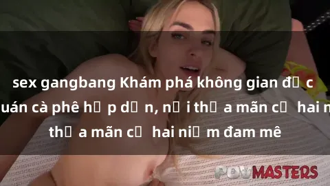 sex gangbang Khám phá không gian độc đáo tại sex quán cà phê hấp dẫn, nơi thỏa mãn cả hai niềm đam mê