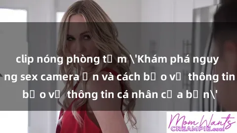 clip nóng phòng tắm 'Khám phá nguy cơ của việc sử dụng sex camera ẩn và cách bảo vệ thông tin cá nhân của bạn'