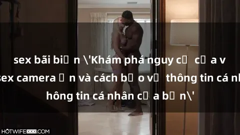 sex bãi biển 'Khám phá nguy cơ của việc sử dụng sex camera ẩn và cách bảo vệ thông tin cá nhân của bạn'