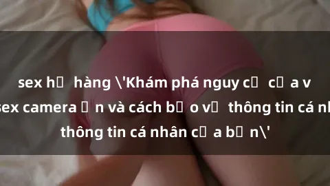 sex họ hàng 'Khám phá nguy cơ của việc sử dụng sex camera ẩn và cách bảo vệ thông tin cá nhân của bạn'