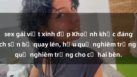 sex gái việt xinh đẹp Khoảnh khắc đáng buồn: Sex khách sạn bị quay lén, hậu quả nghiêm trọng cho cả hai bên.