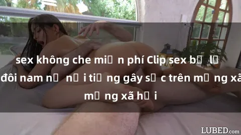 sex không che miễn phí Clip sex bị lộ của đôi nam nữ nổi tiếng gây sốc trên mạng xã hội