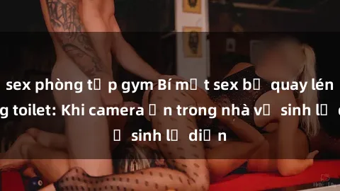 sex phòng tập gym Bí mật sex bị quay lén trong toilet: Khi camera ẩn trong nhà vệ sinh lộ diện