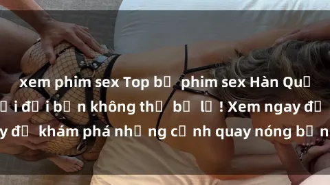 xem phim sex Top bộ phim sex Hàn Quốc hot nhất mọi thời đại bạn không thể bỏ lỡ! Xem ngay để khám phá những cảnh quay nóng bỏng, đầy nghẹt thở!
