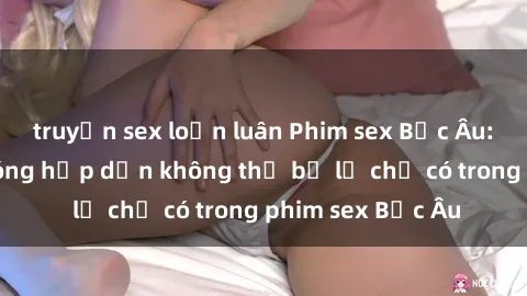truyện sex loạn luân Phim sex Bắc Âu: Những cảnh nóng hấp dẫn không thể bỏ lỡ chỉ có trong phim sex Bắc Âu