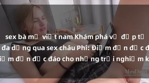 sex bà mẹ việt nam Khám phá vẻ đẹp tự nhiên và văn hóa đa dạng qua sex châu Phi: Điểm đến độc đáo cho những trải nghiệm khó quên