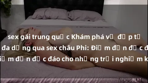 sex gái trung quốc Khám phá vẻ đẹp tự nhiên và văn hóa đa dạng qua sex châu Phi: Điểm đến độc đáo cho những trải nghiệm khó quên