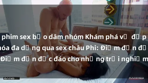 phim sex bạo dâm nhóm Khám phá vẻ đẹp tự nhiên và văn hóa đa dạng qua sex châu Phi: Điểm đến độc đáo cho những trải nghiệm khó quên