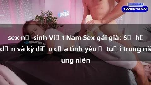 sex nữ sinh Việt Nam Sex gái già: Sự hấp dẫn và kỳ diệu của tình yêu ở tuổi trung niên