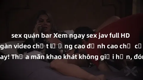 sex quán bar Xem ngay sex jav full HD miễn phí - Hàng ngàn video chất lượng cao đỉnh cao chỉ cần click vào ngay! Thỏa mãn khao khát không giới hạn, đón chờ những trải nghiệm mới lạ!