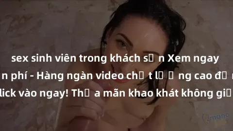 sex sinh viên trong khách sạn Xem ngay sex jav full HD miễn phí - Hàng ngàn video chất lượng cao đỉnh cao chỉ cần click vào ngay! Thỏa mãn khao khát không giới hạn, đón chờ những trải nghiệm mới lạ!
