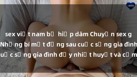 sex việt nam bị hiếp dâm Chuyện sex gái Việt có chồng: Những bí mật đằng sau cuộc sống gia đình đầy nhiệt huyết và cảm xúc