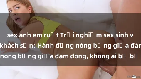 sex anh em ruột Trải nghiệm sex sinh viên sôi động trong khách sạn: Hành động nóng bỏng giữa đám đông, không ai bị bỏ lỡ