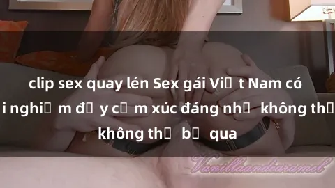 clip sex quay lén Sex gái Việt Nam có con: Trải nghiệm đầy cảm xúc đáng nhớ không thể bỏ qua