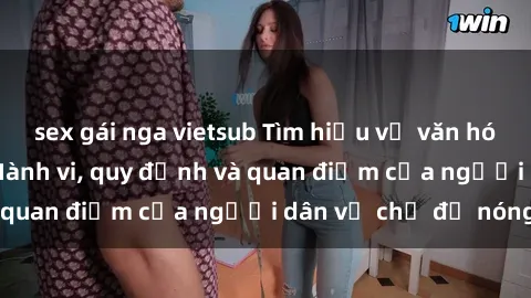 sex gái nga vietsub Tìm hiểu về văn hóa sex ở Việt Nam: Hành vi, quy định và quan điểm của người dân về chủ đề nóng
