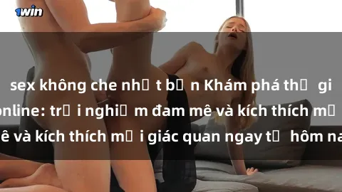 sex không che nhật bản Khám phá thế giới mới của sex online: trải nghiệm đam mê và kích thích mọi giác quan ngay từ hôm nay!