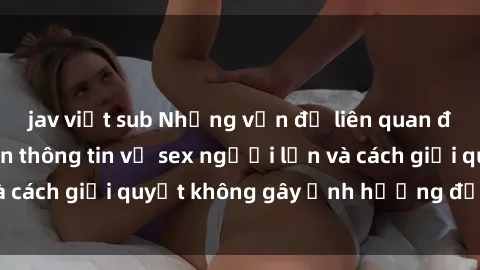 jav việt sub Những vấn đề liên quan đến việc tiếp cận thông tin về sex người lớn và cách giải quyết không gây ảnh hưởng đến trẻ em