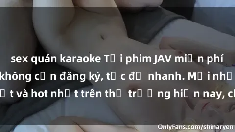 sex quán karaoke Tải phim JAV miễn phí chất lượng cao, không cần đăng ký, tốc độ nhanh. Mới nhất và hot nhất trên thị trường hiện nay, cập nhật hàng ngày.