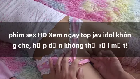 phim sex HD Xem ngay top jav idol không che, hấp dẫn không thể rời mắt!