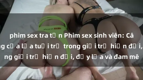 phim sex tra tấn Phim sex sinh viên: Câu chuyện nóng bỏng của lứa tuổi trẻ trong giới trẻ hiện đại, đầy lửa và đam mê