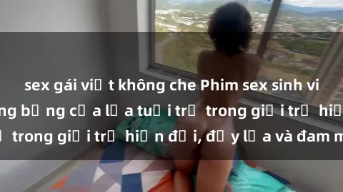 sex gái việt không che Phim sex sinh viên: Câu chuyện nóng bỏng của lứa tuổi trẻ trong giới trẻ hiện đại, đầy lửa và đam mê
