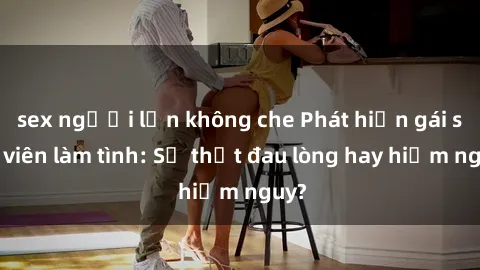 sex người lớn không che Phát hiện gái sinh viên làm tình: Sự thật đau lòng hay hiểm nguy?