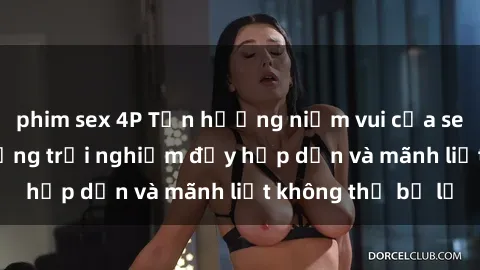 phim sex 4P Tận hưởng niềm vui của sex với gái trẻ: những trải nghiệm đầy hấp dẫn và mãnh liệt không thể bỏ lỡ
