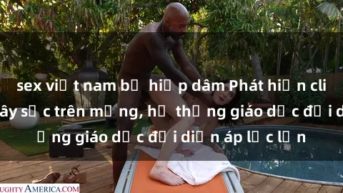 sex việt nam bị hiếp dâm Phát hiện clip sex nữ sinh gây sốc trên mạng, hệ thống giáo dục đối diện áp lực lớn