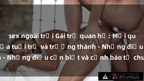 sex ngoài trời Gái trẻ quan hệ: Mối quan hệ khác biệt giữa tuổi trẻ và trưởng thành - Những điều cần biết và cảnh báo từ chuyên gia