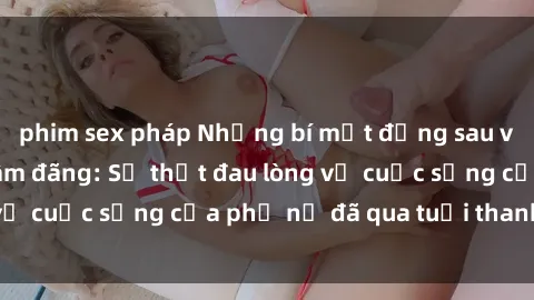 phim sex pháp Những bí mật đằng sau vẻ ngoài gái già dâm đãng: Sự thật đau lòng về cuộc sống của phụ nữ đã qua tuổi thanh xuân