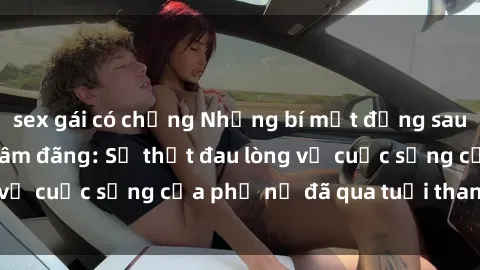sex gái có chồng Những bí mật đằng sau vẻ ngoài gái già dâm đãng: Sự thật đau lòng về cuộc sống của phụ nữ đã qua tuổi thanh xuân