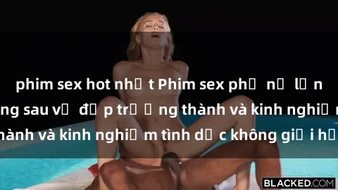 phim sex hot nhất Phim sex phụ nữ lớn tuổi: Sức hút đằng sau vẻ đẹp trưởng thành và kinh nghiệm tình dục không giới hạn