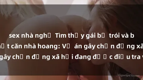 sex nhà nghỉ Tìm thấy gái bị trói và bị hiếp dâm trong một căn nhà hoang: Vụ án gây chấn động xã hội đang được điều tra vào.