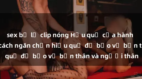 sex bị lộ clip nóng Hậu quả của hành vi bạo dâm sex và cách ngăn chặn hiệu quả để bảo vệ bản thân và người thân
